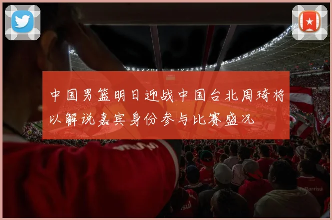 中国男篮明日迎战中国台北周琦将以解说嘉宾身份参与比赛盛况