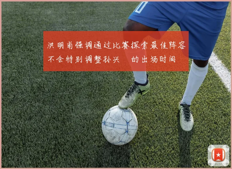 洪明甫强调通过比赛探索最佳阵容不会特别调整孙兴慜的出场时间