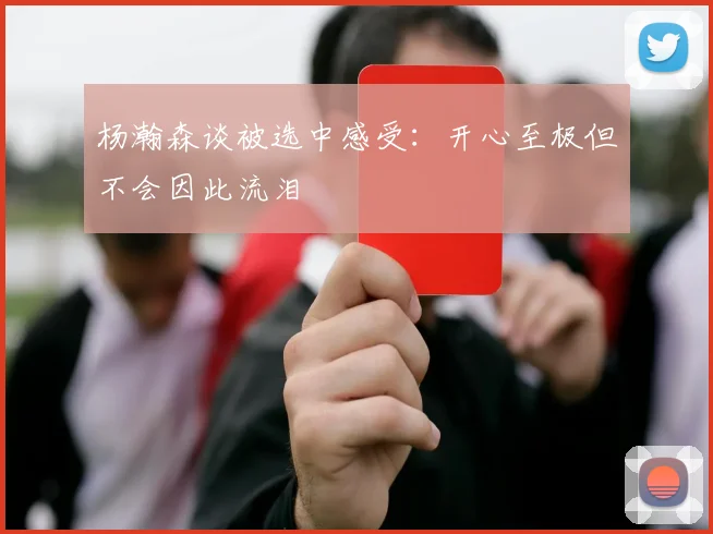 杨瀚森谈被选中感受：开心至极但不会因此流泪
