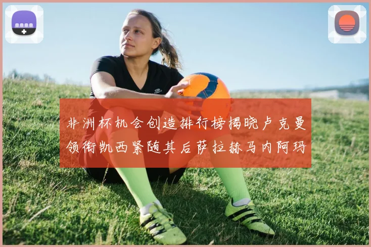 非洲杯机会创造排行榜揭晓卢克曼领衔凯西紧随其后萨拉赫马内阿玛德跻身前五