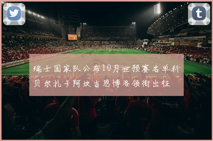 瑞士国家队公布10月世预赛名单科贝尔扎卡阿坎吉恩博洛领衔出征