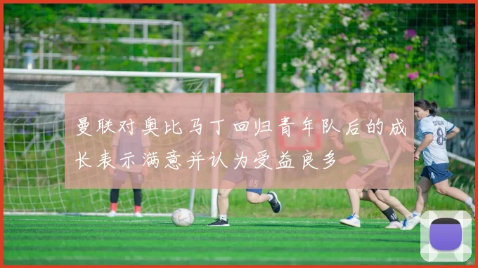 曼联对奥比马丁回归青年队后的成长表示满意并认为受益良多