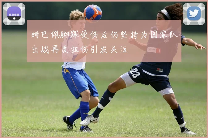 姆巴佩脚踝受伤后仍坚持为国家队出战再度扭伤引发关注