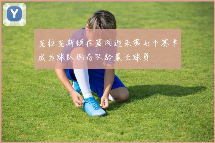 克拉克斯顿在篮网迎来第七个赛季成为球队现存队龄最长球员