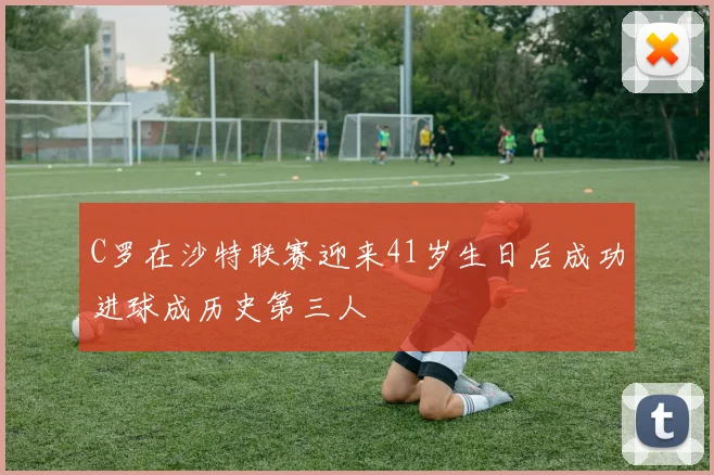 C罗在沙特联赛迎来41岁生日后成功进球成历史第三人
