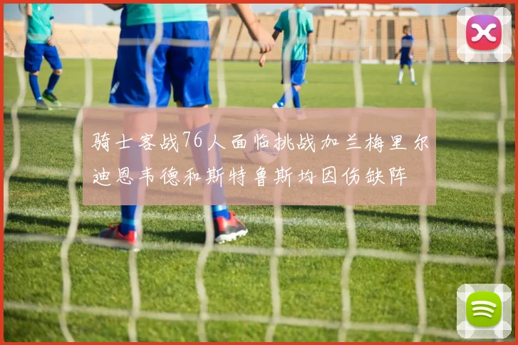 骑士客战76人面临挑战加兰梅里尔迪恩韦德和斯特鲁斯均因伤缺阵
