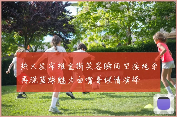 热火发布维金斯笑容瞬间空接绝杀再现篮球魅力由嘴哥倾情演绎