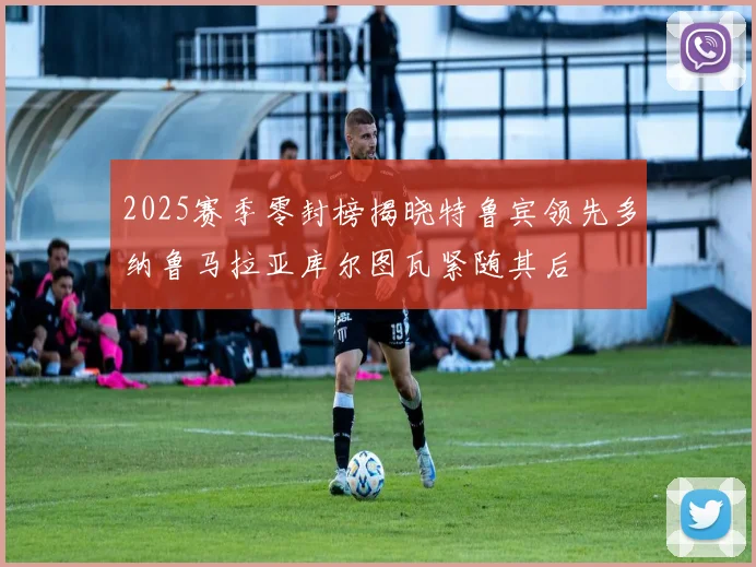 2025赛季零封榜揭晓特鲁宾领先多纳鲁马拉亚库尔图瓦紧随其后