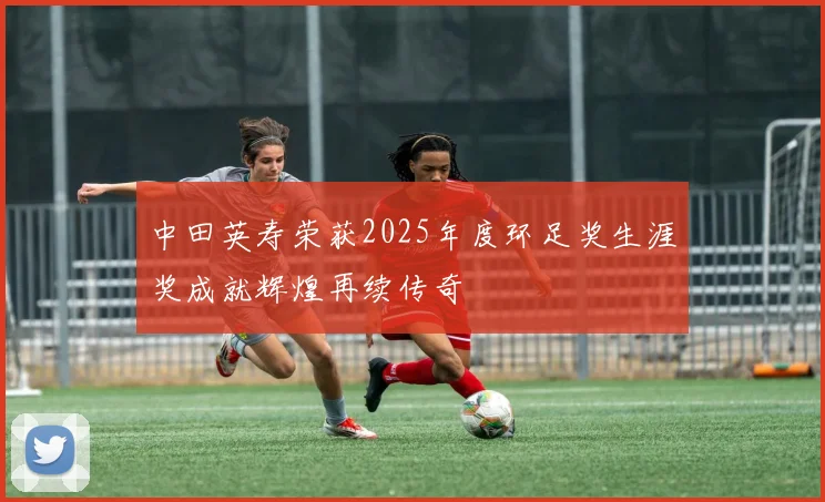 中田英寿荣获2025年度环足奖生涯奖成就辉煌再续传奇