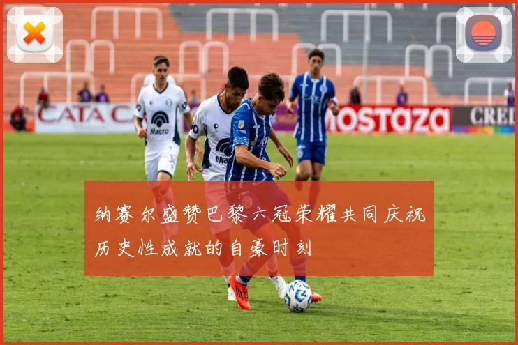 纳赛尔盛赞巴黎六冠荣耀共同庆祝历史性成就的自豪时刻