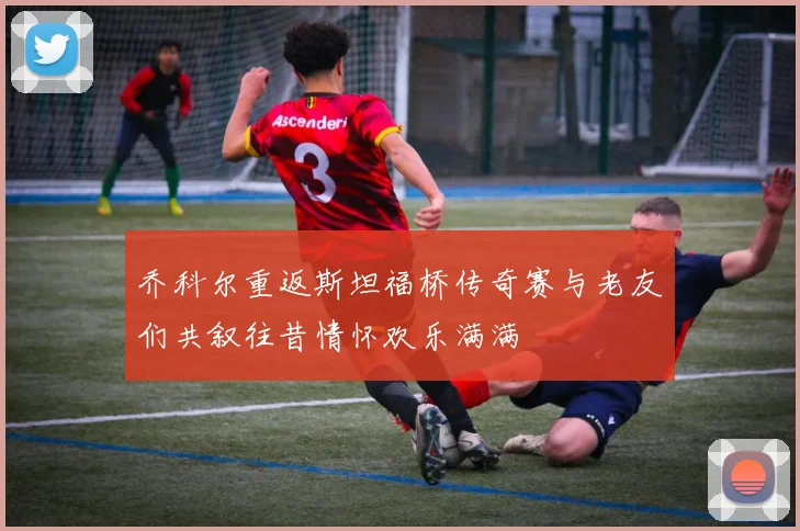 乔科尔重返斯坦福桥传奇赛与老友们共叙往昔情怀欢乐满满