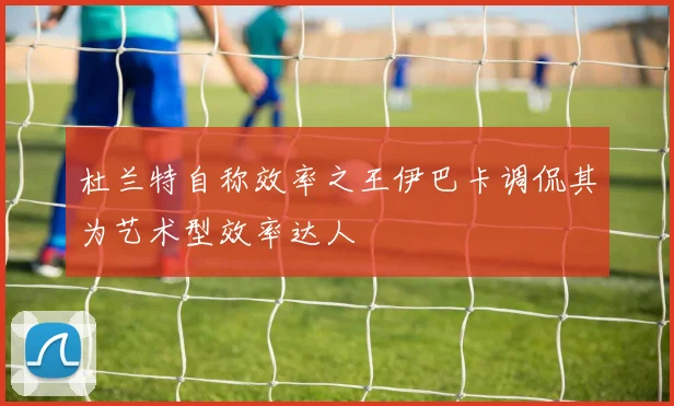 杜兰特自称效率之王伊巴卡调侃其为艺术型效率达人