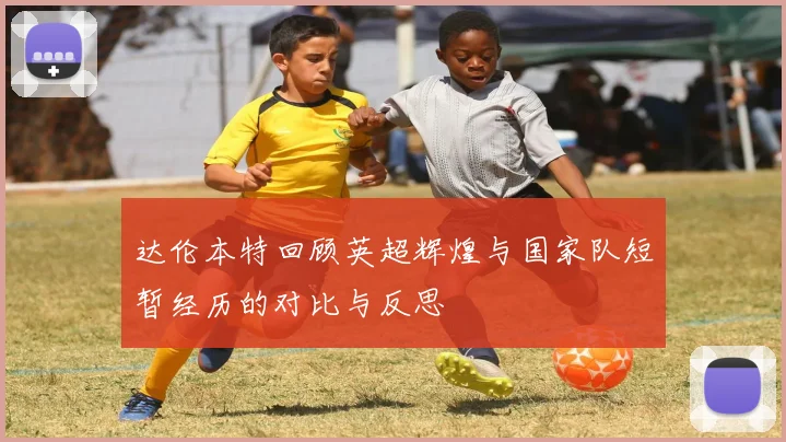 达伦本特回顾英超辉煌与国家队短暂经历的对比与反思