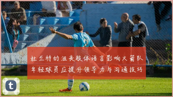 杜兰特的沮丧肢体语言影响火箭队年轻球员应提升领导力与沟通技巧