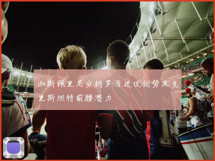 加斯佩里尼分析罗马进攻优势及克里斯坦特前腰潜力