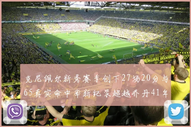 克尼佩尔新秀赛季创下27场20分与65真实命中率新纪录超越乔丹41年历史