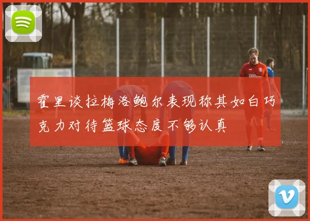 霍里谈拉梅洛鲍尔表现称其如白巧克力对待篮球态度不够认真