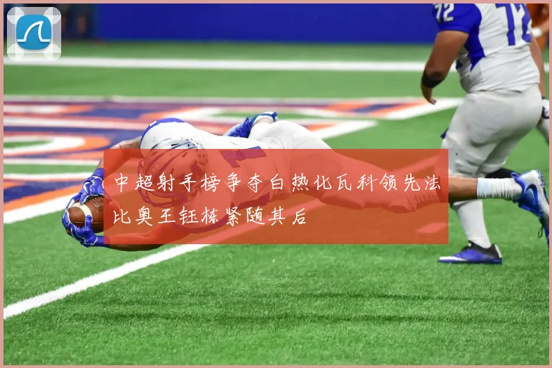 中超射手榜争夺白热化瓦科领先法比奥王钰栋紧随其后