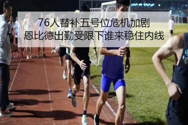 76人替补五号位危机加剧 恩比德出勤受限下谁来稳住内线
